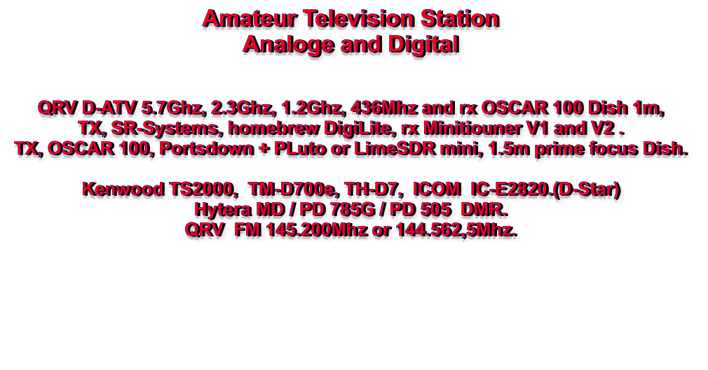 Amateur Television Station Analoge and Digital   QRV D-ATV 5.7Ghz, 2.3Ghz, 1.2Ghz, 436Mhz and rx OSCAR 100 Dish 1m, TX, SR-Systems, homebrew DigiLite, rx Minitiouner V1 and V2 . TX, OSCAR 100, Portsdown + PLuto or LimeSDR mini, 1.5m prime focus Dish.  Kenwood TS2000,  TM-D700e, TH-D7,  ICOM  IC-E2820.(D-Star) Hytera MD / PD 785G / PD 505  DMR. QRV  FM 145.200Mhz or 144.562,5Mhz.