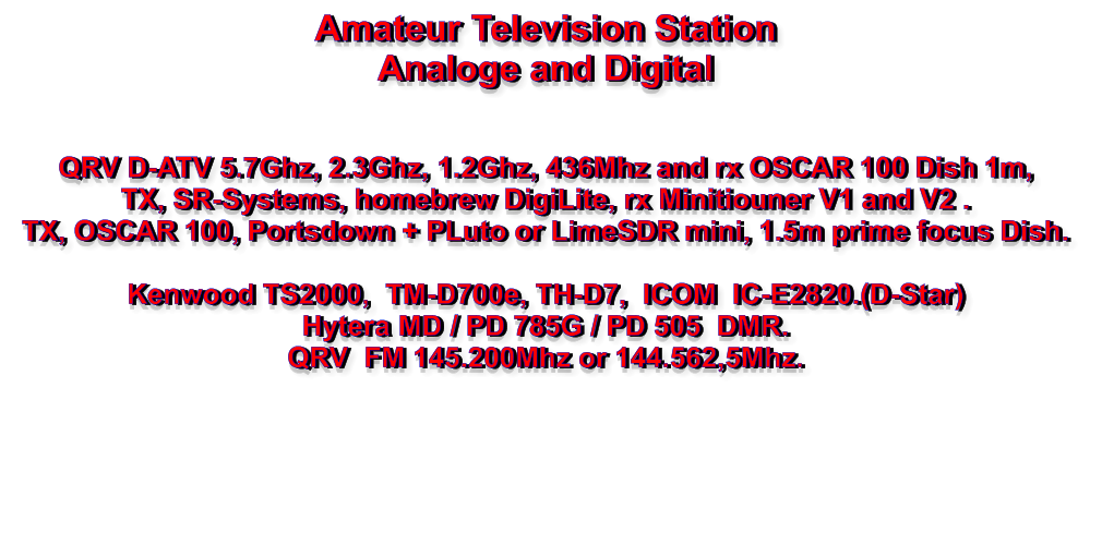 Amateur Television Station Analoge and Digital   QRV D-ATV 5.7Ghz, 2.3Ghz, 1.2Ghz, 436Mhz and rx OSCAR 100 Dish 1m, TX, SR-Systems, homebrew DigiLite, rx Minitiouner V1 and V2 . TX, OSCAR 100, Portsdown + PLuto or LimeSDR mini, 1.5m prime focus Dish.  Kenwood TS2000,  TM-D700e, TH-D7,  ICOM  IC-E2820.(D-Star) Hytera MD / PD 785G / PD 505  DMR. QRV  FM 145.200Mhz or 144.562,5Mhz.